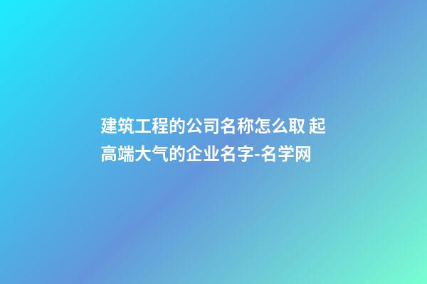 建筑工程的公司名称怎么取 起高端大气的企业名字-名学网-第1张-公司起名-玄机派